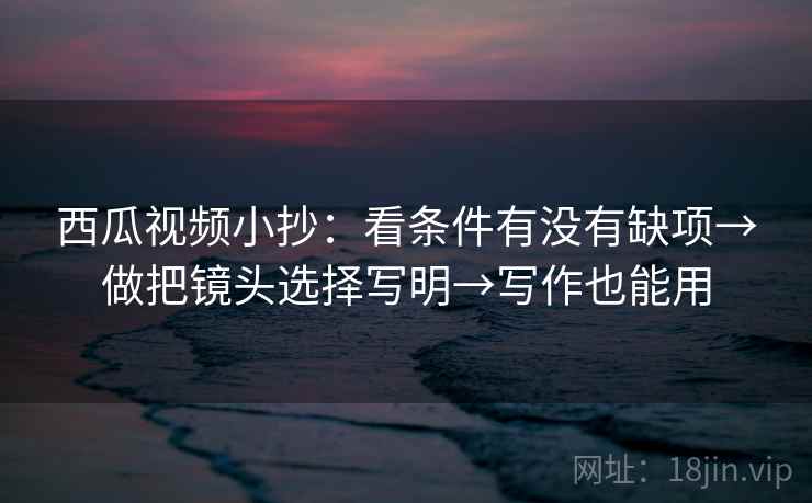 西瓜视频小抄：看条件有没有缺项→做把镜头选择写明→写作也能用