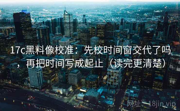 17c黑料像校准：先校时间窗交代了吗，再把时间写成起止（读完更清楚）