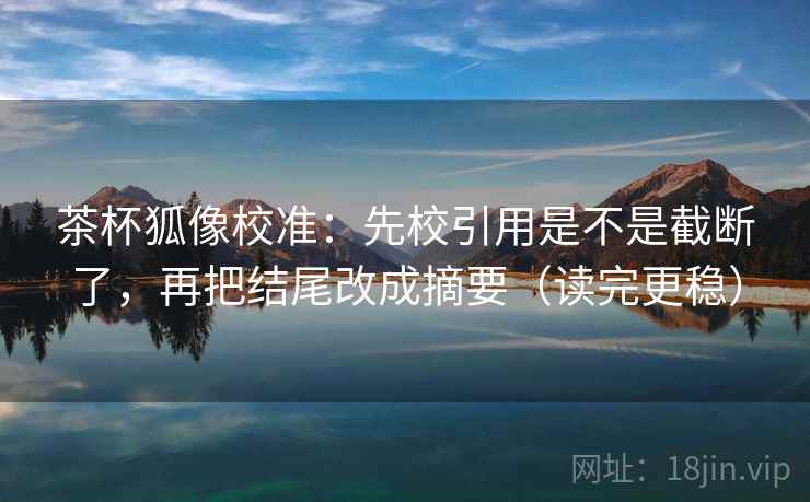 茶杯狐像校准：先校引用是不是截断了，再把结尾改成摘要（读完更稳）