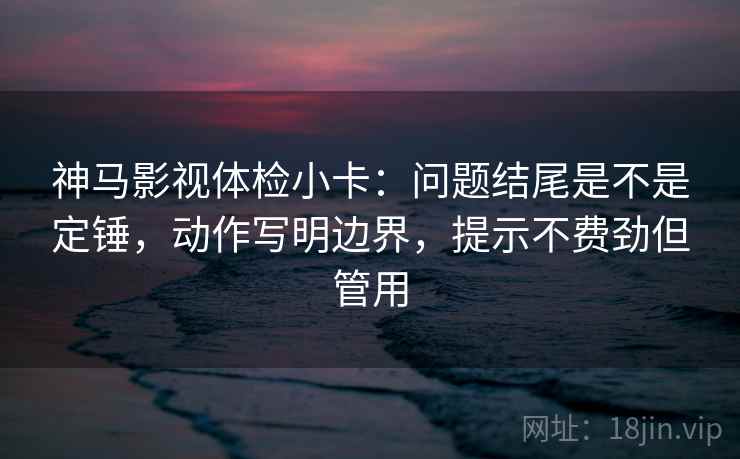 神马影视体检小卡：问题结尾是不是定锤，动作写明边界，提示不费劲但管用