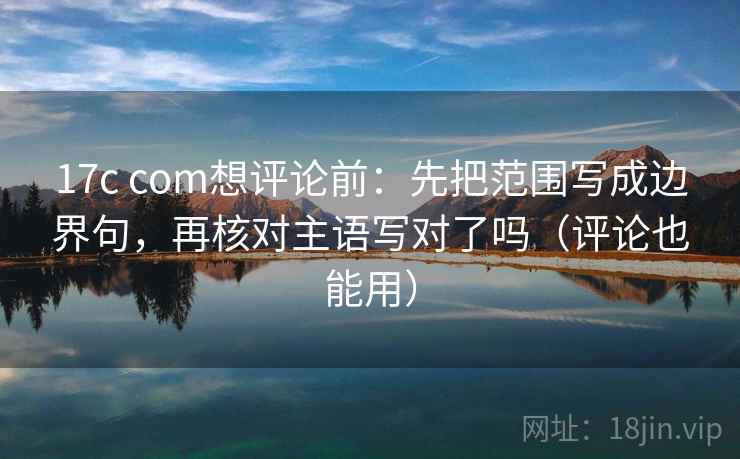 17c com想评论前：先把范围写成边界句，再核对主语写对了吗（评论也能用）