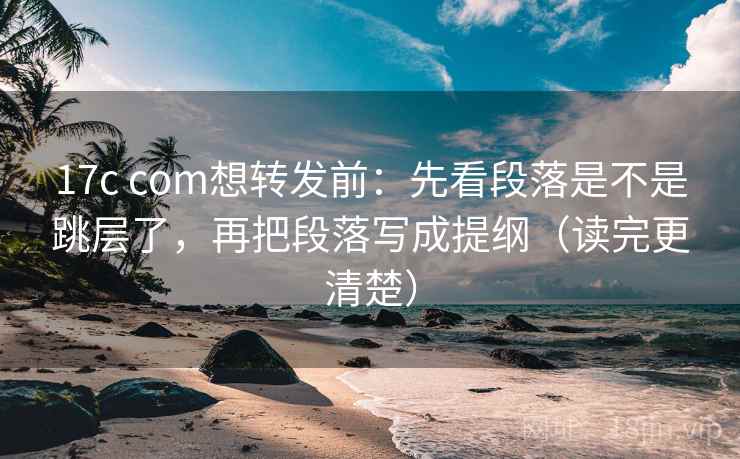 17c com想转发前：先看段落是不是跳层了，再把段落写成提纲（读完更清楚）