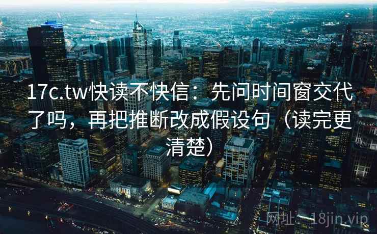 17c.tw快读不快信：先问时间窗交代了吗，再把推断改成假设句（读完更清楚）