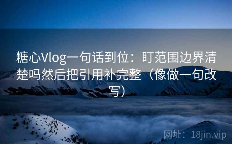 糖心Vlog一句话到位：盯范围边界清楚吗然后把引用补完整（像做一句改写）