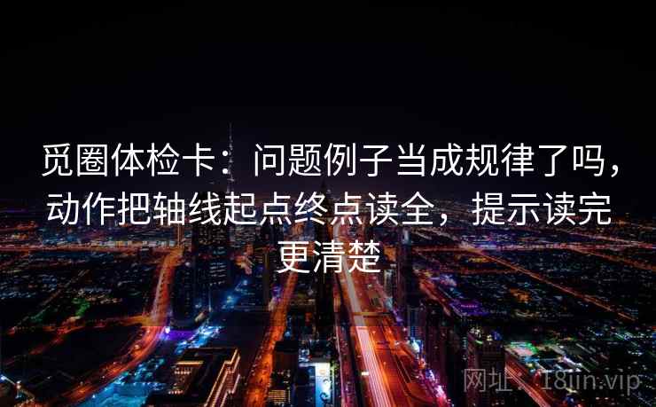 觅圈体检卡：问题例子当成规律了吗，动作把轴线起点终点读全，提示读完更清楚