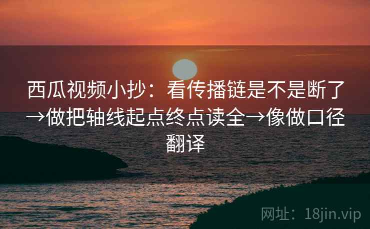 西瓜视频小抄：看传播链是不是断了→做把轴线起点终点读全→像做口径翻译