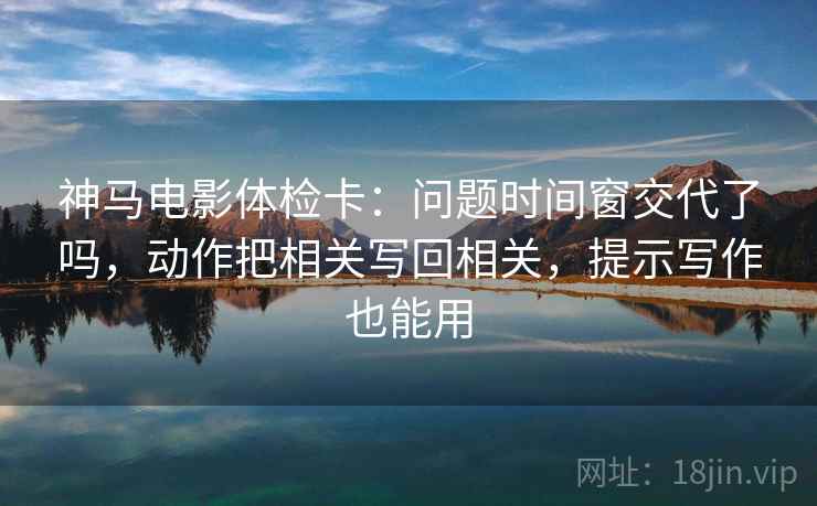 神马电影体检卡：问题时间窗交代了吗，动作把相关写回相关，提示写作也能用