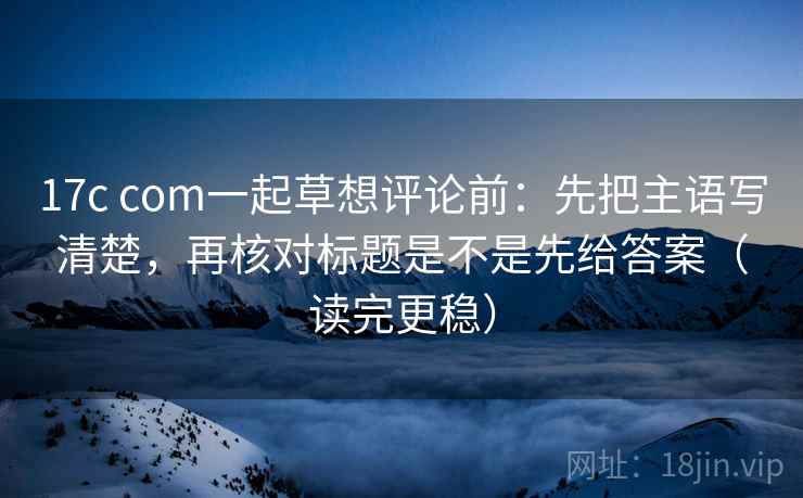 17c com一起草想评论前：先把主语写清楚，再核对标题是不是先给答案（读完更稳）