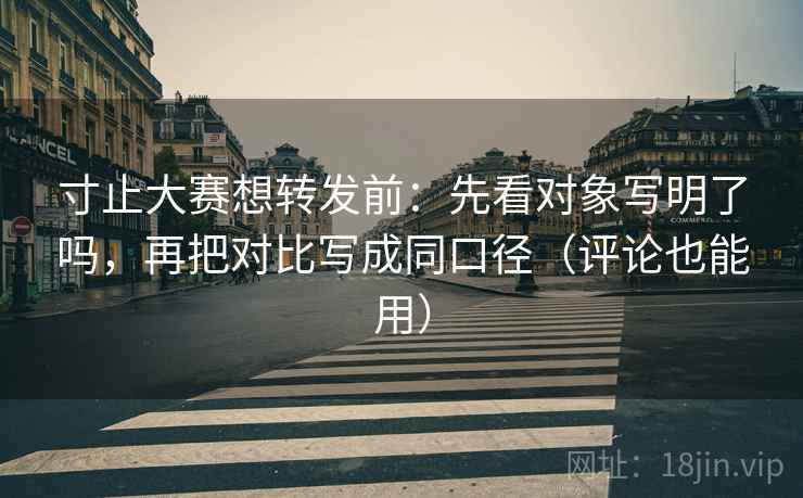 寸止大赛想转发前：先看对象写明了吗，再把对比写成同口径（评论也能用）