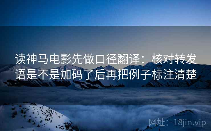 读神马电影先做口径翻译：核对转发语是不是加码了后再把例子标注清楚