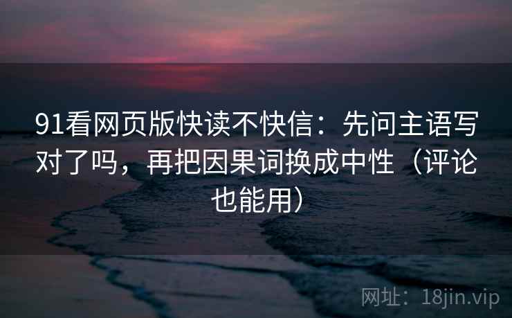 91看网页版快读不快信：先问主语写对了吗，再把因果词换成中性（评论也能用）