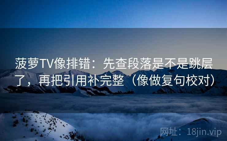 菠萝TV像排错：先查段落是不是跳层了，再把引用补完整（像做复句校对）