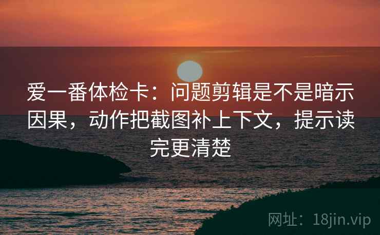 爱一番体检卡：问题剪辑是不是暗示因果，动作把截图补上下文，提示读完更清楚