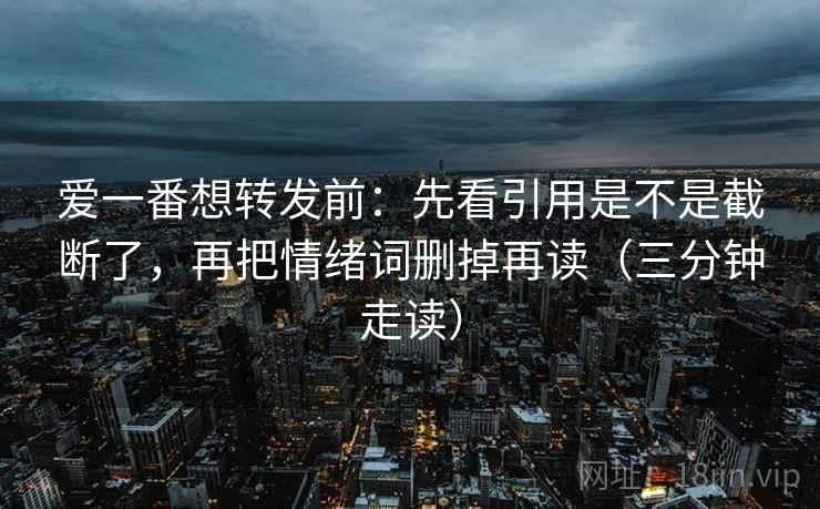 爱一番想转发前：先看引用是不是截断了，再把情绪词删掉再读（三分钟走读）