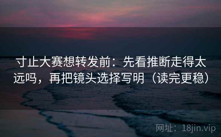 寸止大赛想转发前：先看推断走得太远吗，再把镜头选择写明（读完更稳）