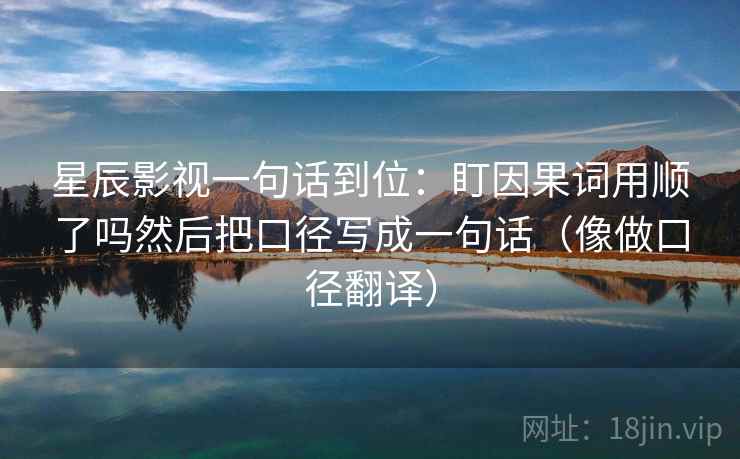 星辰影视一句话到位：盯因果词用顺了吗然后把口径写成一句话（像做口径翻译）