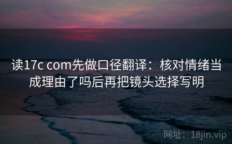 读17c com先做口径翻译：核对情绪当成理由了吗后再把镜头选择写明