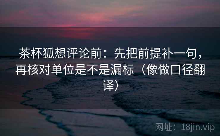 茶杯狐想评论前:先把前提补一句,再核对单位是不是漏标(像做口径翻译) 茶杯狐想评论前:先把前提补一句,再核对单位是不是漏标(像做口径翻译)