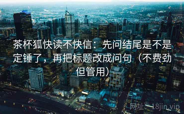 茶杯狐快读不快信:先问结尾是不是定锤了,再把标题改成问句(不费劲但管用) 茶杯狐快读不快信:先问结尾是不是定锤了,再把标题改成问句(不费劲但管用)