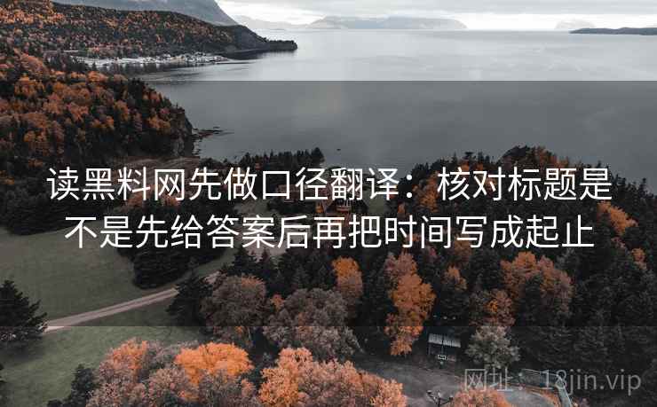 读黑料网先做口径翻译:核对标题是不是先给答案后再把时间写成起止 读黑料网先做口径翻译:核对标题是不是先给答案后再把时间写成起止