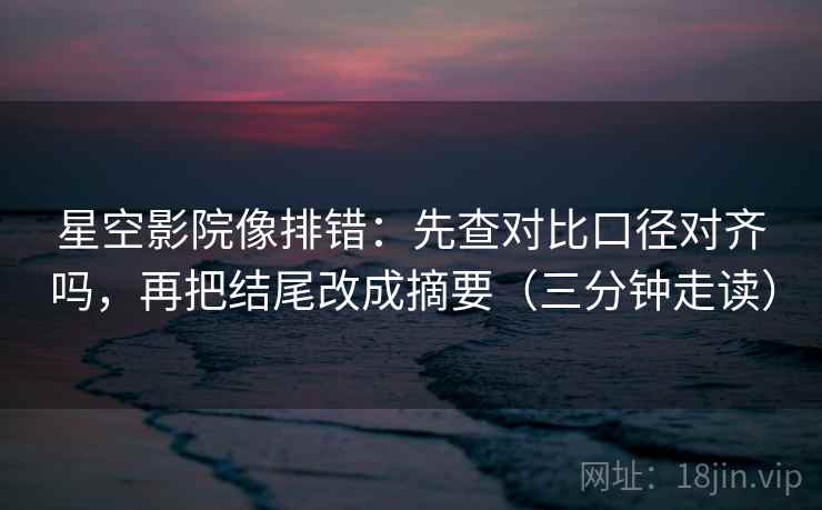 星空影院像排错：先查对比口径对齐吗，再把结尾改成摘要（三分钟走读）