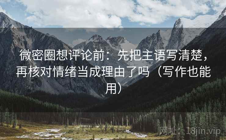微密圈想评论前：先把主语写清楚，再核对情绪当成理由了吗（写作也能用）
