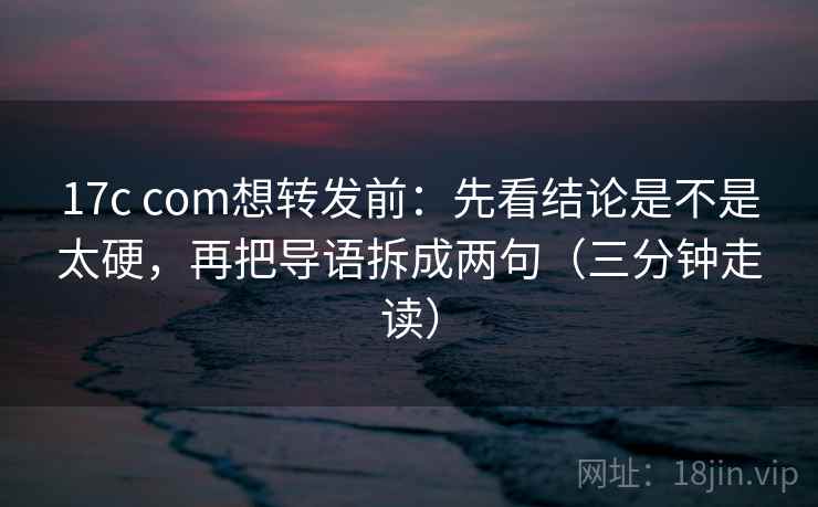 17c com想转发前：先看结论是不是太硬，再把导语拆成两句（三分钟走读）