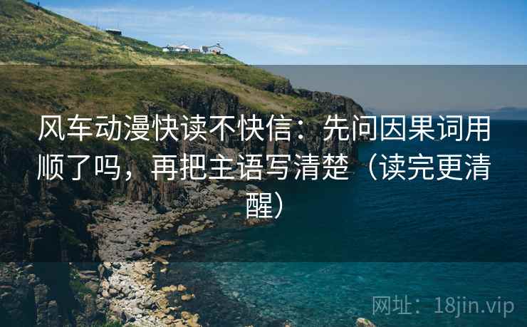 风车动漫快读不快信：先问因果词用顺了吗，再把主语写清楚（读完更清醒）