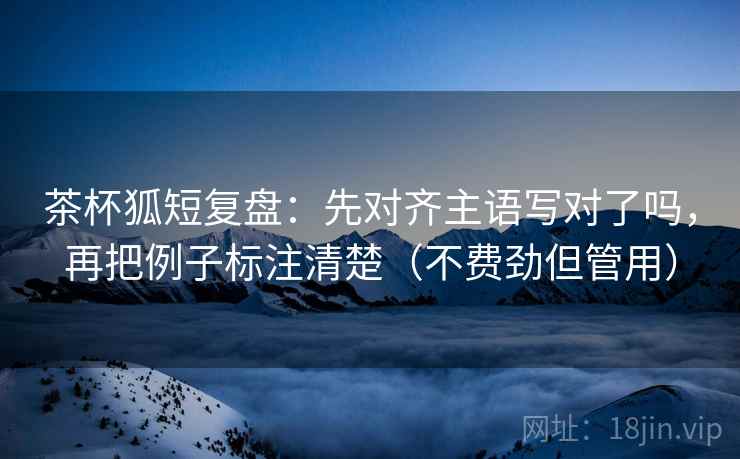 茶杯狐短复盘:先对齐主语写对了吗,再把例子标注清楚(不费劲但管用) 茶杯狐短复盘:先对齐主语写对了吗,再把例子标注清楚(不费劲但管用)