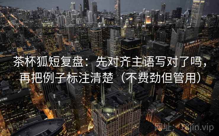 茶杯狐短复盘：先对齐主语写对了吗，再把例子标注清楚（不费劲但管用）