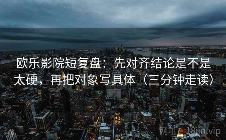 欧乐影院短复盘：先对齐结论是不是太硬，再把对象写具体（三分钟走读）