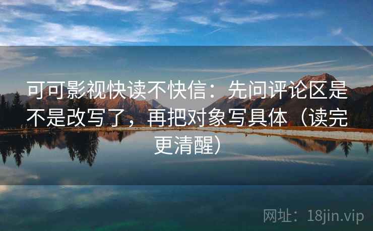 可可影视快读不快信：先问评论区是不是改写了，再把对象写具体（读完更清醒）