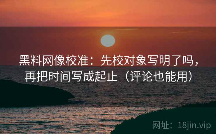 黑料网像校准：先校对象写明了吗，再把时间写成起止（评论也能用）