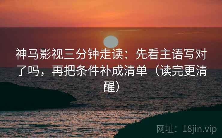神马影视三分钟走读：先看主语写对了吗，再把条件补成清单（读完更清醒）
