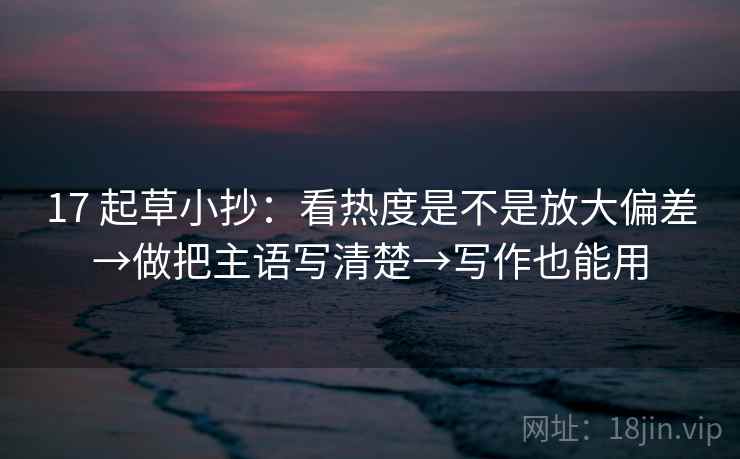 17 起草小抄:看热度是不是放大偏差→做把主语写清楚→写作也能用 17 起草小抄:看热度是不是放大偏差→做把主语写清楚→写作也能用