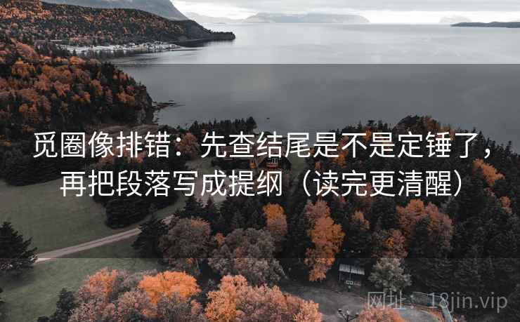 觅圈像排错：先查结尾是不是定锤了，再把段落写成提纲（读完更清醒）