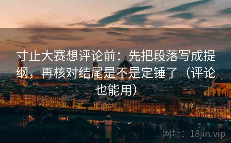 寸止大赛想评论前：先把段落写成提纲，再核对结尾是不是定锤了（评论也能用）