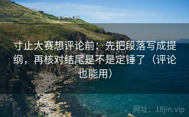 寸止大赛想评论前：先把段落写成提纲，再核对结尾是不是定锤了（评论也能用）