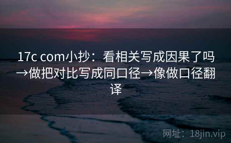 17c com小抄：看相关写成因果了吗→做把对比写成同口径→像做口径翻译