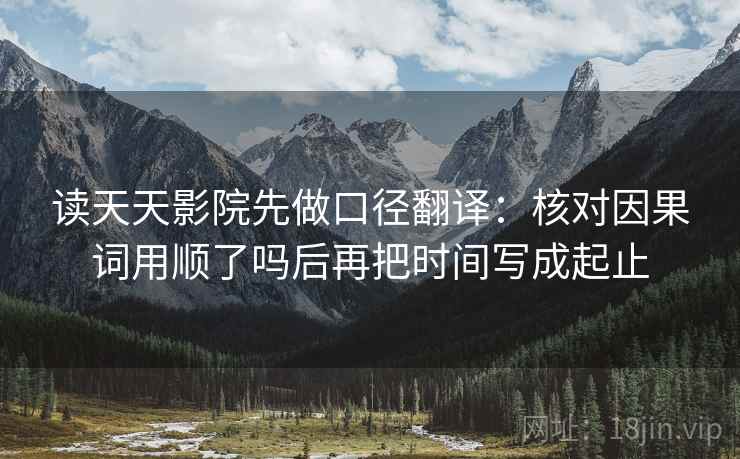 读天天影院先做口径翻译:核对因果词用顺了吗后再把时间写成起止 读天天影院先做口径翻译:核对因果词用顺了吗后再把时间写成起止
