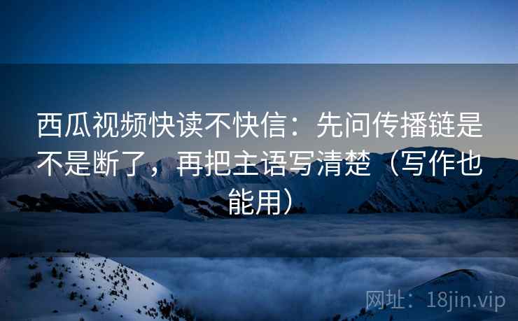 西瓜视频快读不快信:先问传播链是不是断了,再把主语写清楚(写作也能用) 西瓜视频快读不快信:先问传播链是不是断了,再把主语写清楚(写作也能用)