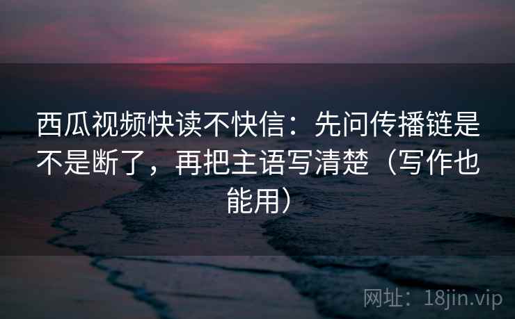 西瓜视频快读不快信：先问传播链是不是断了，再把主语写清楚（写作也能用）