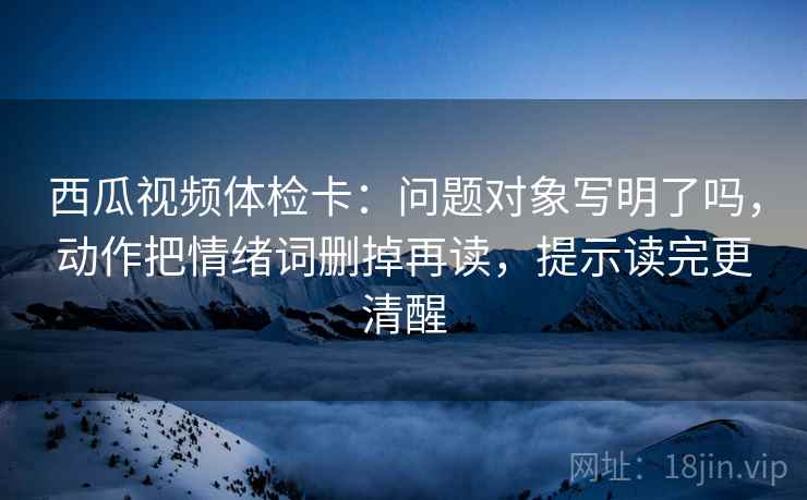 西瓜视频体检卡：问题对象写明了吗，动作把情绪词删掉再读，提示读完更清醒