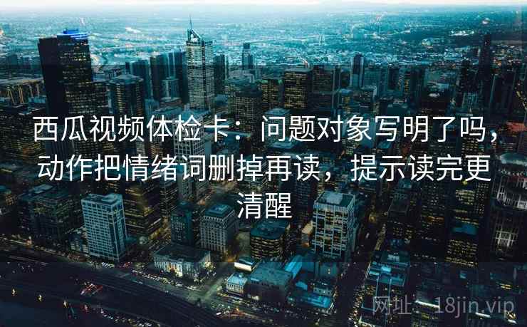 西瓜视频体检卡:问题对象写明了吗,动作把情绪词删掉再读,提示读完更清醒 西瓜视频体检卡:问题对象写明了吗,动作把情绪词删掉再读,提示读完更清醒