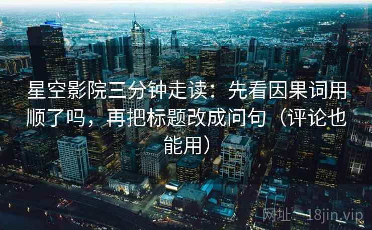 星空影院三分钟走读：先看因果词用顺了吗，再把标题改成问句（评论也能用）