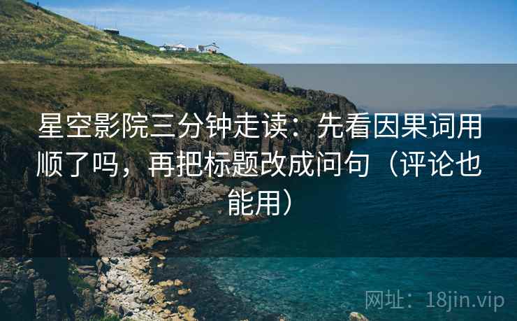 星空影院三分钟走读：先看因果词用顺了吗，再把标题改成问句（评论也能用）