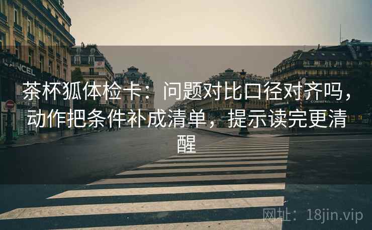 茶杯狐体检卡：问题对比口径对齐吗，动作把条件补成清单，提示读完更清醒