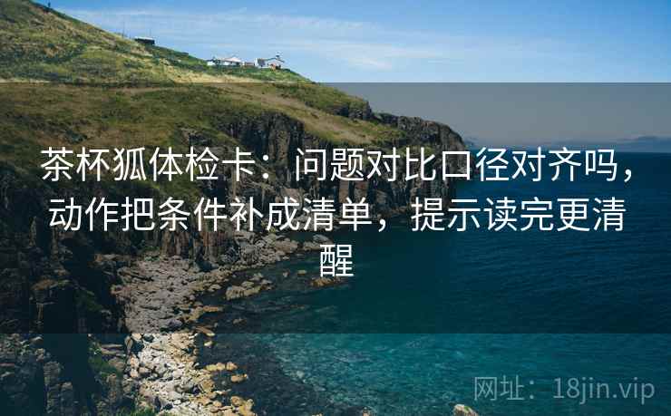 茶杯狐体检卡：问题对比口径对齐吗，动作把条件补成清单，提示读完更清醒