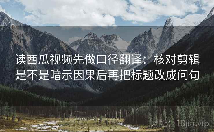 读西瓜视频先做口径翻译：核对剪辑是不是暗示因果后再把标题改成问句