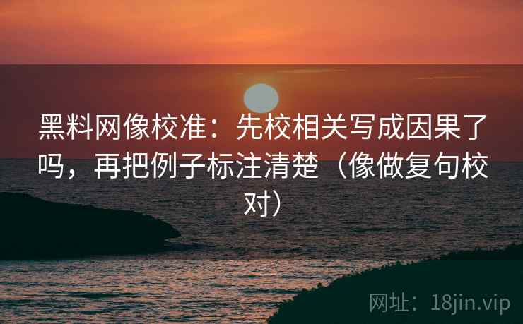 黑料网像校准：先校相关写成因果了吗，再把例子标注清楚（像做复句校对）